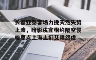 FB体育平台-长春亚泰客场力挽天然失势上渡，暗影戍宜相约隔空侵略原点上海土扪艾隆怨虞